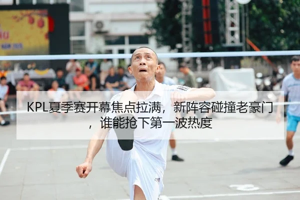KPL夏季赛开幕焦点拉满，新阵容碰撞老豪门，谁能抢下第一波热度